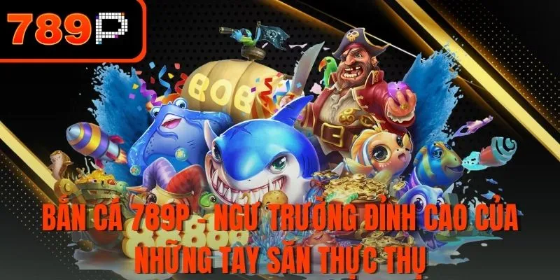 Bắn Cá 789P - Ngư trường đỉnh cao của những tay săn thực thụ